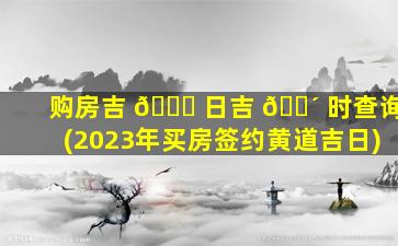 购房吉 🐈 日吉 🐴 时查询(2023年买房签约黄道吉日)